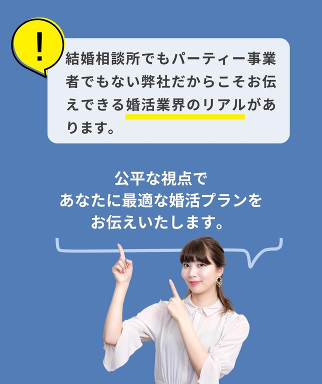 結婚相談所でもパーティー事業者でもない弊社だからこそお伝えできる婚活業界のリアルがあります。
公平な視点であなたに最適な婚活プランをお伝えいたします。