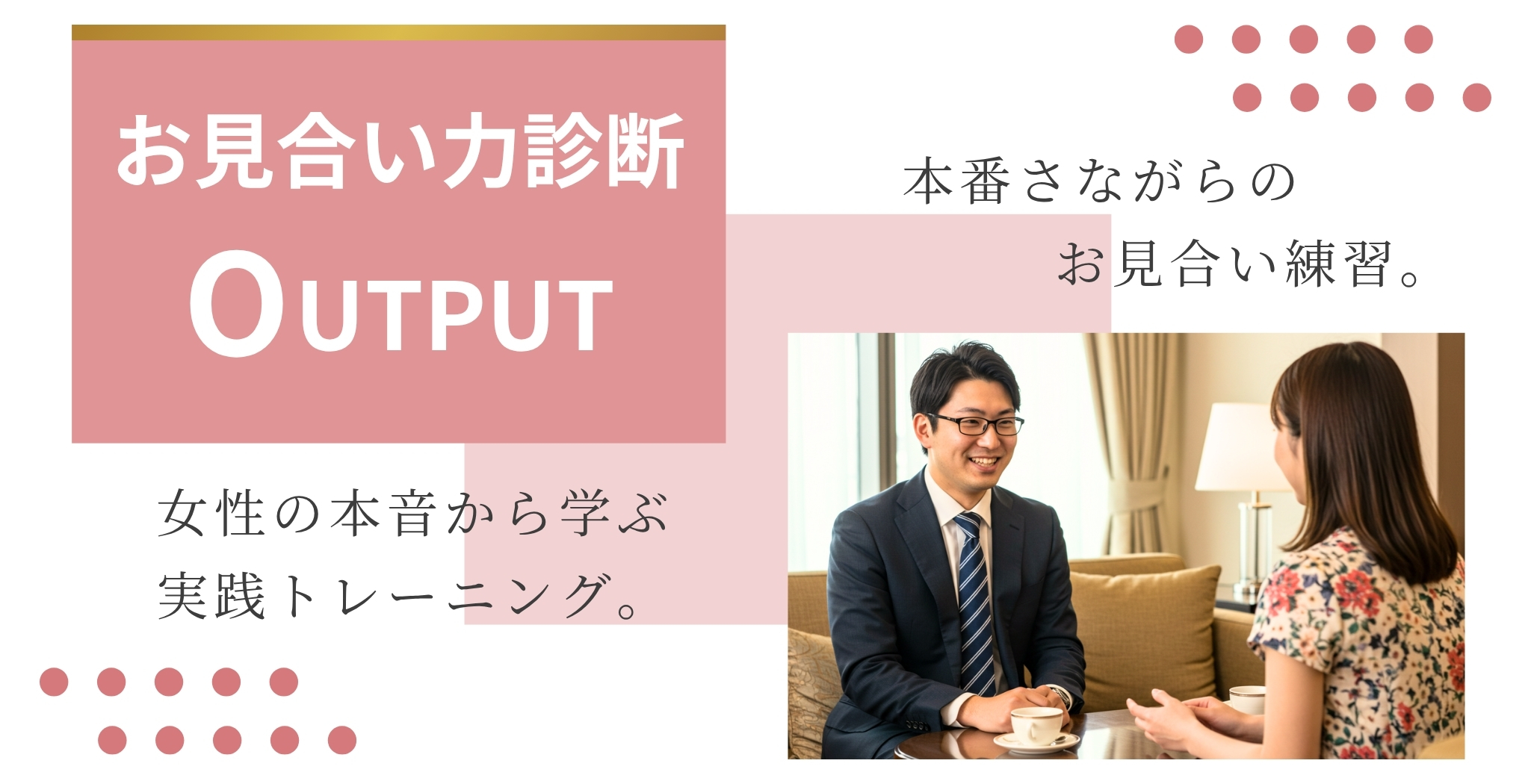お見合い力診断 Output 本番さながらのお見合い練習。 女性の本音から学ぶ実践トレーニング。